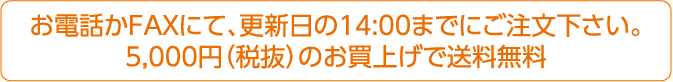 お電話かFAXにて、更新日の14:00までにご注文下さい。5,000円（税抜）のお買上げで送料無料